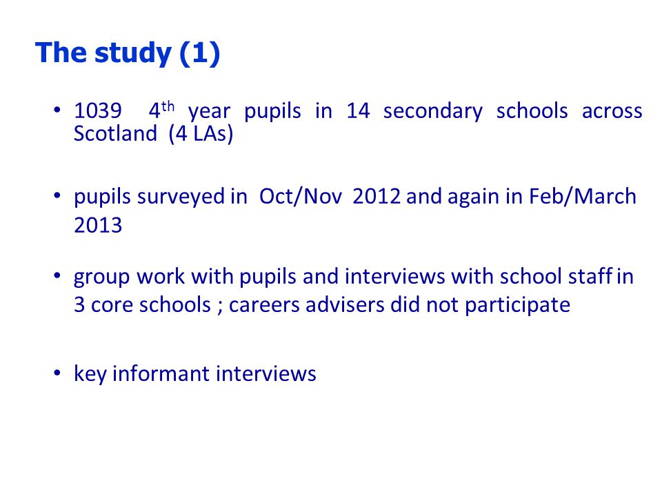th year pupils in 14 secondary schools across Scotland (4 LAs) pupils surveyed in Oct/Nov 2012 and again in Feb/March 2013 group work with pupils and interviews with school staff in 3 core schools ; careers advisers did not participate key informant interviews The study (1)