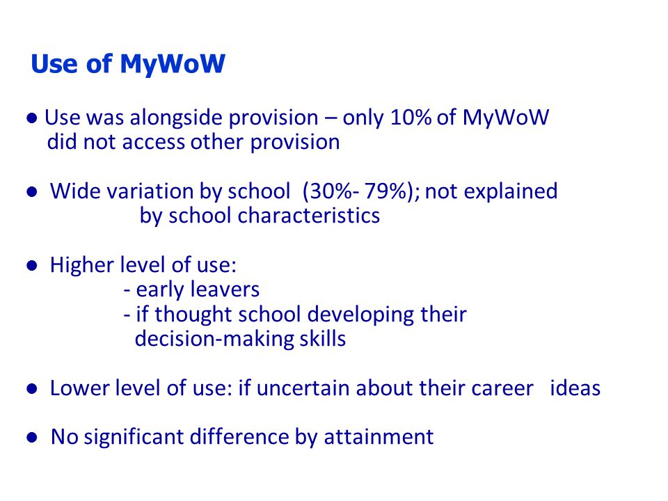 Use of MyWoW l Use was alongside provision – only 10% of MyWoW did not access other provision l Wide variation by school (30%- 79%); not explained by school characteristics l Higher level of use: - early leavers - if thought school developing their decision-making skills l Lower level of use: if uncertain about their career ideas l No significant difference by attainment