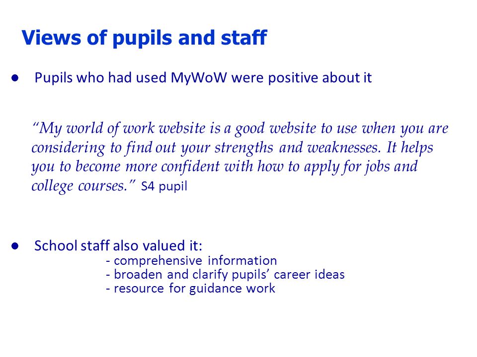 Views of pupils and staff l Pupils who had used MyWoW were positive about it My world of work website is a good website to use when you are considering to find out your strengths and weaknesses.