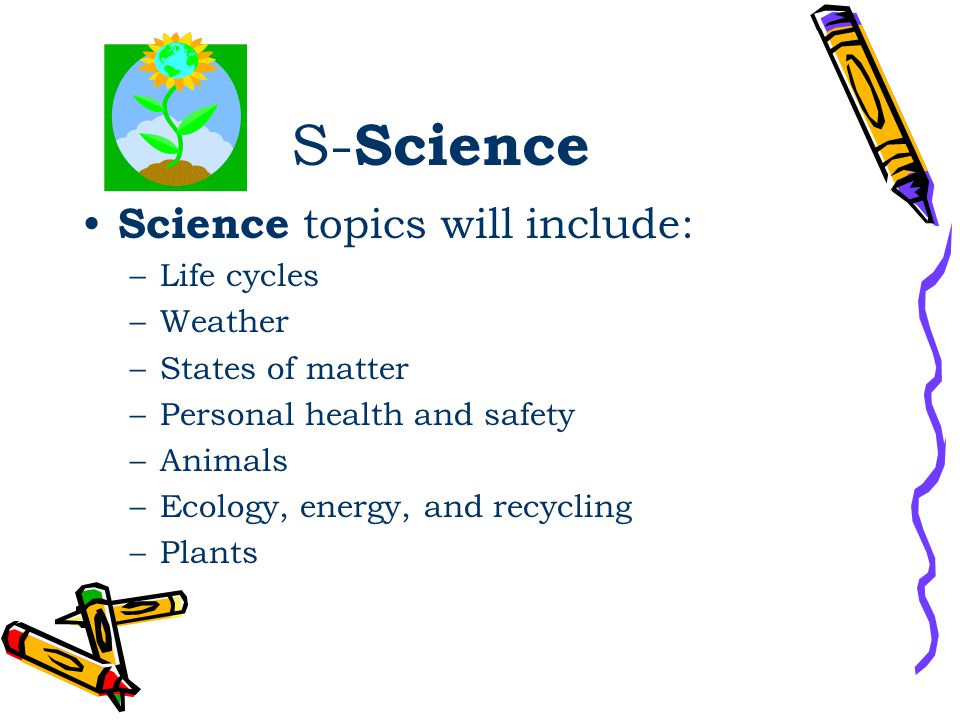 S- Science Science topics will include: –Life cycles –Weather –States of matter –Personal health and safety –Animals –Ecology, energy, and recycling –Plants