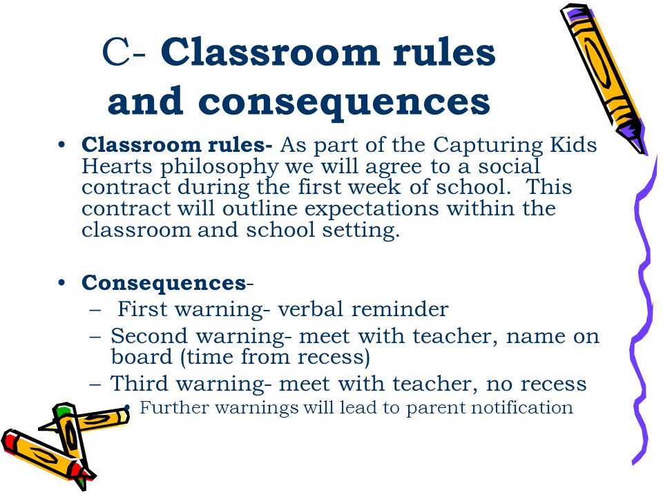 C- Classroom rules and consequences Classroom rules- As part of the Capturing Kids Hearts philosophy we will agree to a social contract during the first week of school.