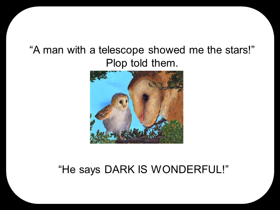 A man with a telescope showed me the stars! Plop told them. He says DARK IS WONDERFUL!