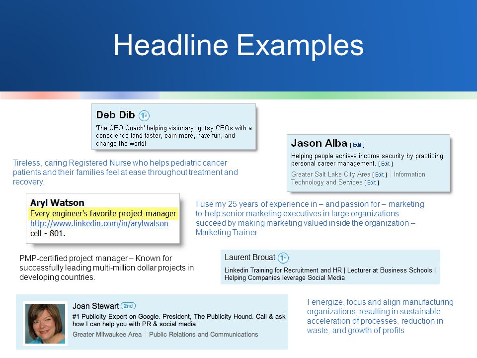 Headline Examples I use my 25 years of experience in – and passion for – marketing to help senior marketing executives in large organizations succeed by making marketing valued inside the organization – Marketing Trainer I energize, focus and align manufacturing organizations, resulting in sustainable acceleration of processes, reduction in waste, and growth of profits PMP-certified project manager – Known for successfully leading multi-million dollar projects in developing countries.