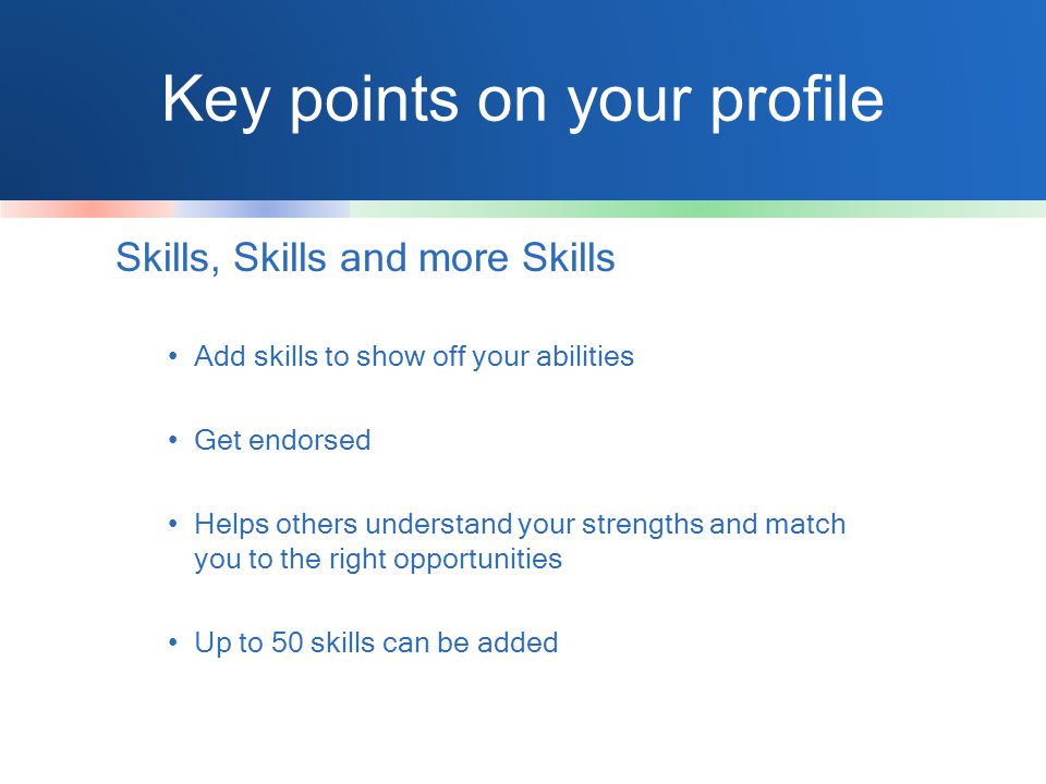 Key points on your profile Skills, Skills and more Skills Add skills to show off your abilities Get endorsed Helps others understand your strengths and match you to the right opportunities Up to 50 skills can be added