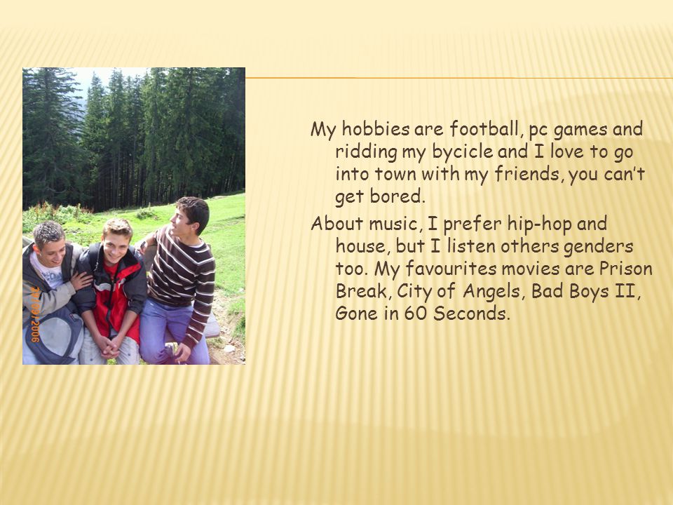 My hobbies are football, pc games and ridding my bycicle and I love to go into town with my friends, you can’t get bored.
