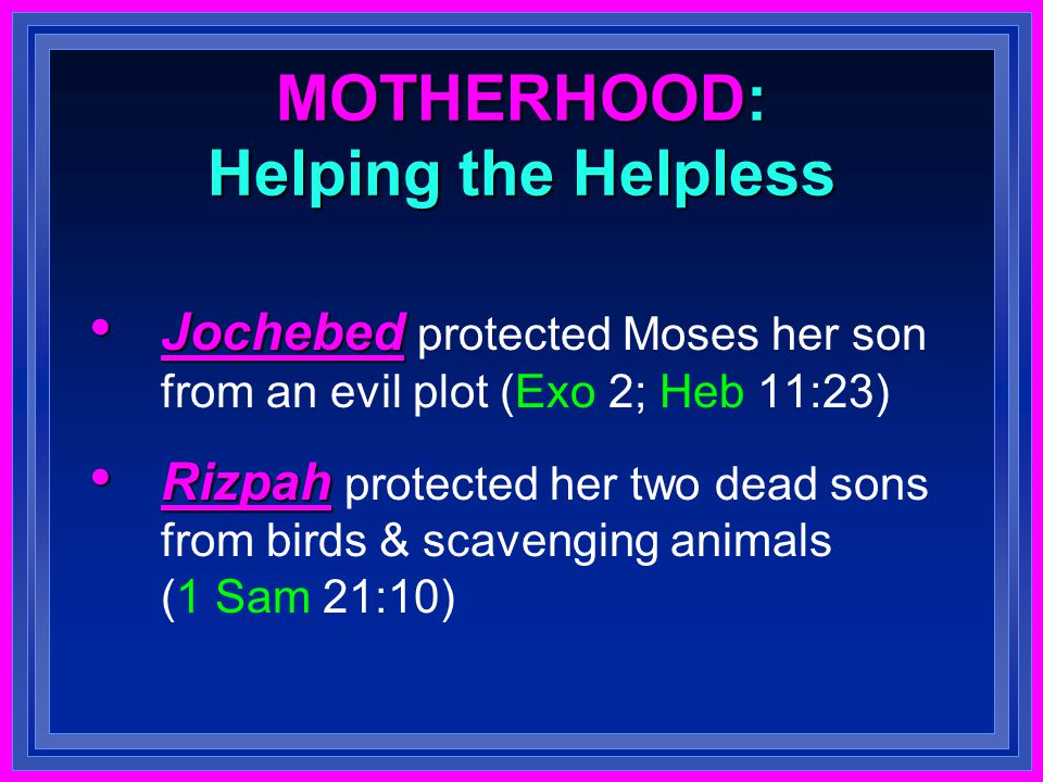 MOTHERHOOD: Helping the Helpless Jochebed Jochebed protected Moses her son from an evil plot (Exo 2; Heb 11:23) Rizpah Rizpah protected her two dead sons from birds & scavenging animals (1 Sam 21:10)