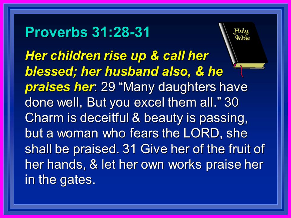 Proverbs 31:28-31 Her children rise up & call her blessed; her husband also, & he praises her: 29 Many daughters have done well, But you excel them all. 30 Charm is deceitful & beauty is passing, but a woman who fears the LORD, she shall be praised.