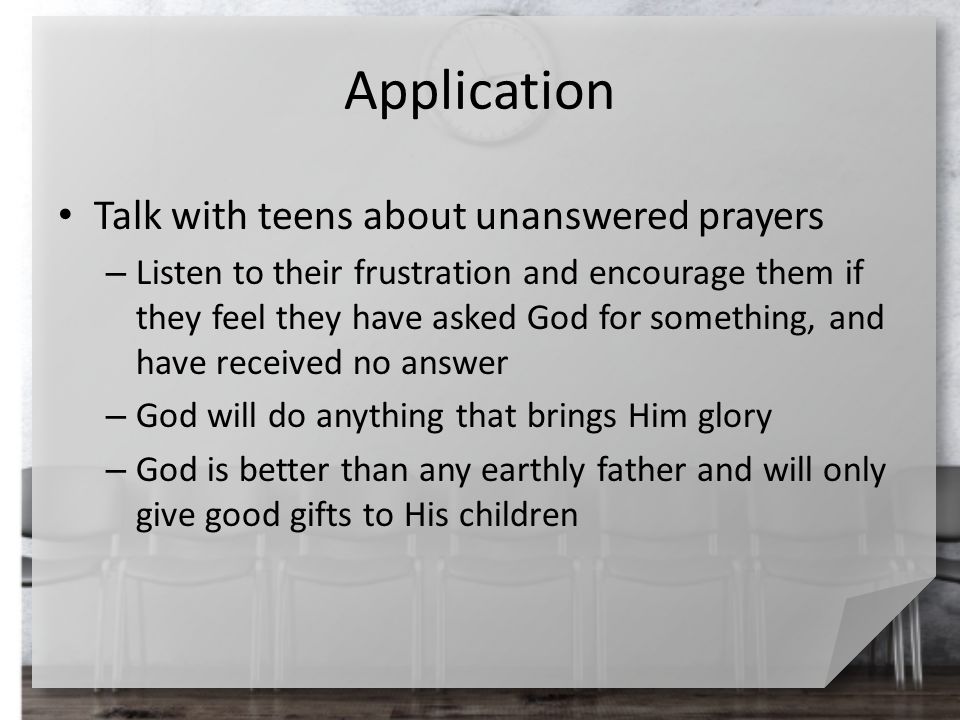 Application Talk with teens about unanswered prayers – Listen to their frustration and encourage them if they feel they have asked God for something, and have received no answer – God will do anything that brings Him glory – God is better than any earthly father and will only give good gifts to His children
