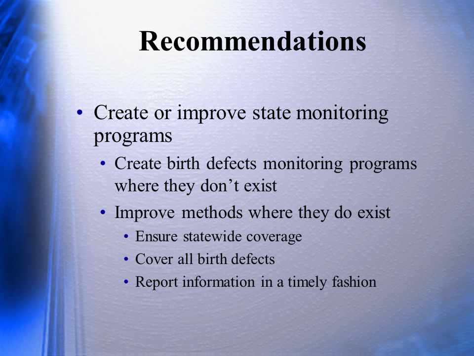 Recommendations Create or improve state monitoring programs Create birth defects monitoring programs where they don’t exist Improve methods where they do exist Ensure statewide coverage Cover all birth defects Report information in a timely fashion