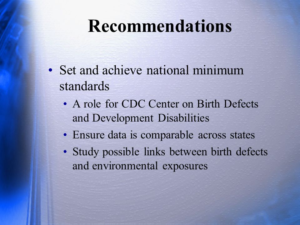 Recommendations Set and achieve national minimum standards A role for CDC Center on Birth Defects and Development Disabilities Ensure data is comparable across states Study possible links between birth defects and environmental exposures