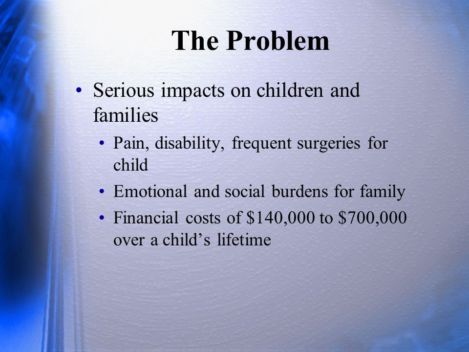 The Problem Serious impacts on children and families Pain, disability, frequent surgeries for child Emotional and social burdens for family Financial costs of $140,000 to $700,000 over a child’s lifetime