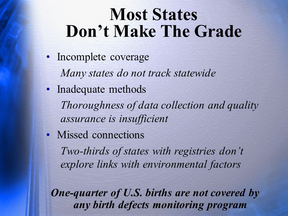 Most States Don’t Make The Grade Incomplete coverage Many states do not track statewide Inadequate methods Thoroughness of data collection and quality assurance is insufficient Missed connections Two-thirds of states with registries don’t explore links with environmental factors One-quarter of U.S.