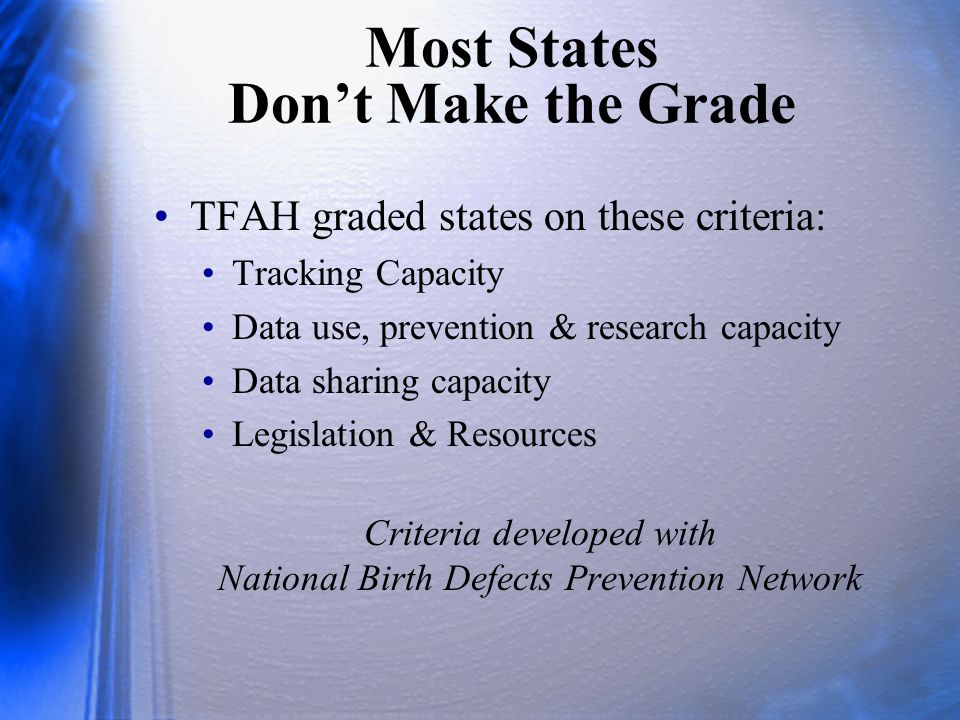 Most States Don’t Make the Grade TFAH graded states on these criteria: Tracking Capacity Data use, prevention & research capacity Data sharing capacity Legislation & Resources Criteria developed with National Birth Defects Prevention Network