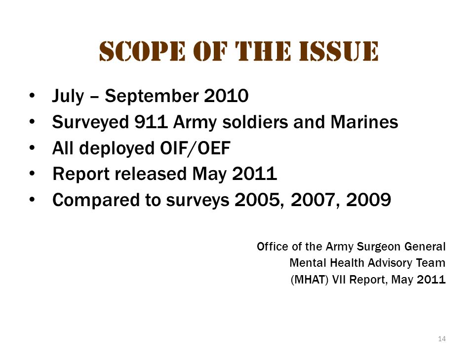 14 Scope of the Issue July – September 2010 Surveyed 911 Army soldiers and Marines All deployed OIF/OEF Report released May 2011 Compared to surveys 2005, 2007, 2009 Office of the Army Surgeon General Mental Health Advisory Team (MHAT) VII Report, May 2011