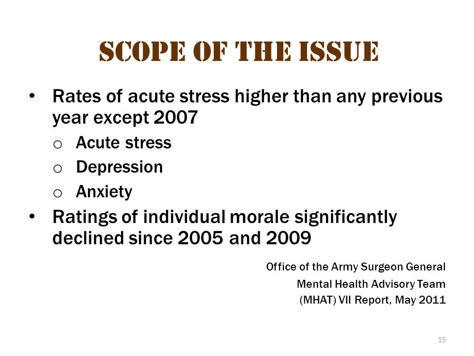 15 Scope of the Issue Rates of acute stress higher than any previous year except 2007 o Acute stress o Depression o Anxiety Ratings of individual morale significantly declined since 2005 and 2009 Office of the Army Surgeon General Mental Health Advisory Team (MHAT) VII Report, May 2011