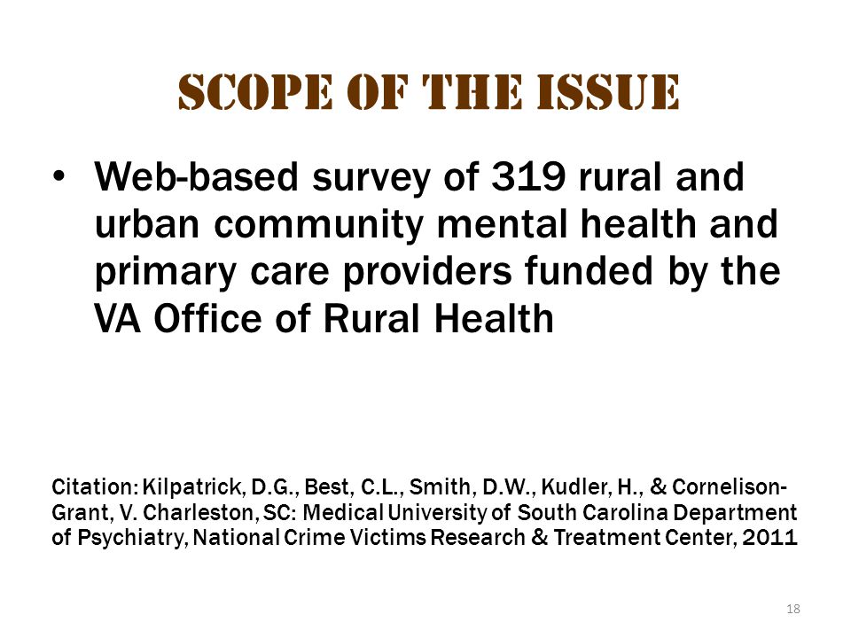 18 Scope of the Issue Web-based survey of 319 rural and urban community mental health and primary care providers funded by the VA Office of Rural Health Citation: Kilpatrick, D.G., Best, C.L., Smith, D.W., Kudler, H., & Cornelison- Grant, V.