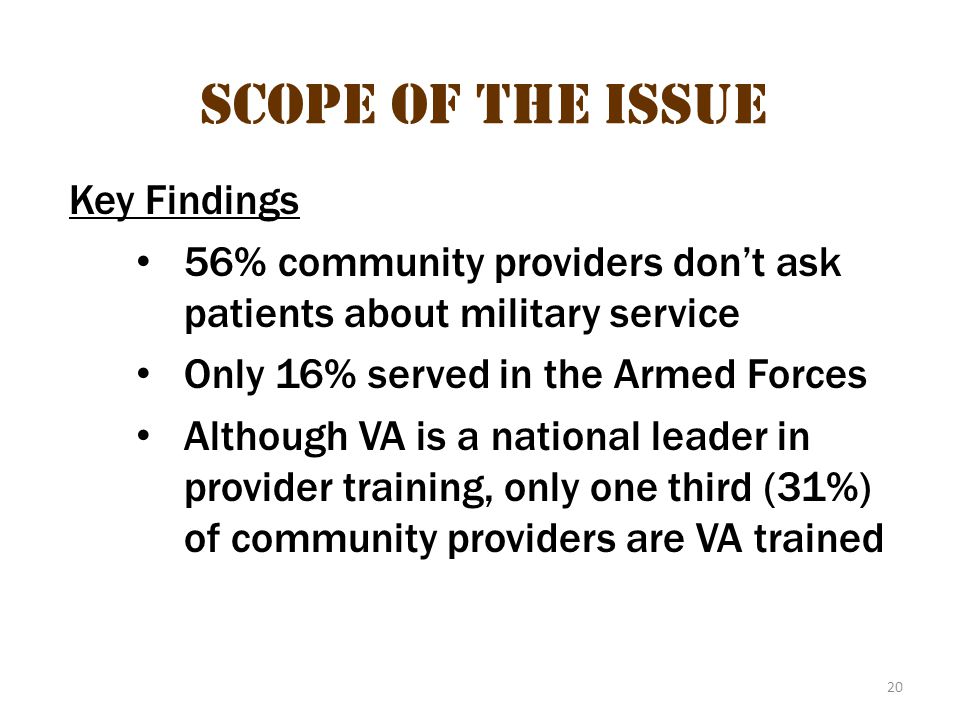 20 Scope of the Issue Key Findings 56% community providers don’t ask patients about military service Only 16% served in the Armed Forces Although VA is a national leader in provider training, only one third (31%) of community providers are VA trained