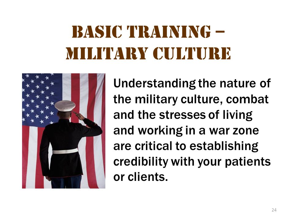 24 Basic Training – Military Culture Understanding the nature of the military culture, combat and the stresses of living and working in a war zone are critical to establishing credibility with your patients or clients.