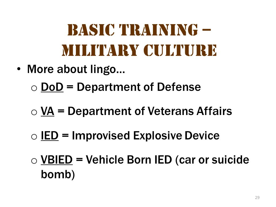 29 Basic Training – Military Culture More about lingo… o DoD = Department of Defense o VA = Department of Veterans Affairs o IED = Improvised Explosive Device o VBIED = Vehicle Born IED (car or suicide bomb)