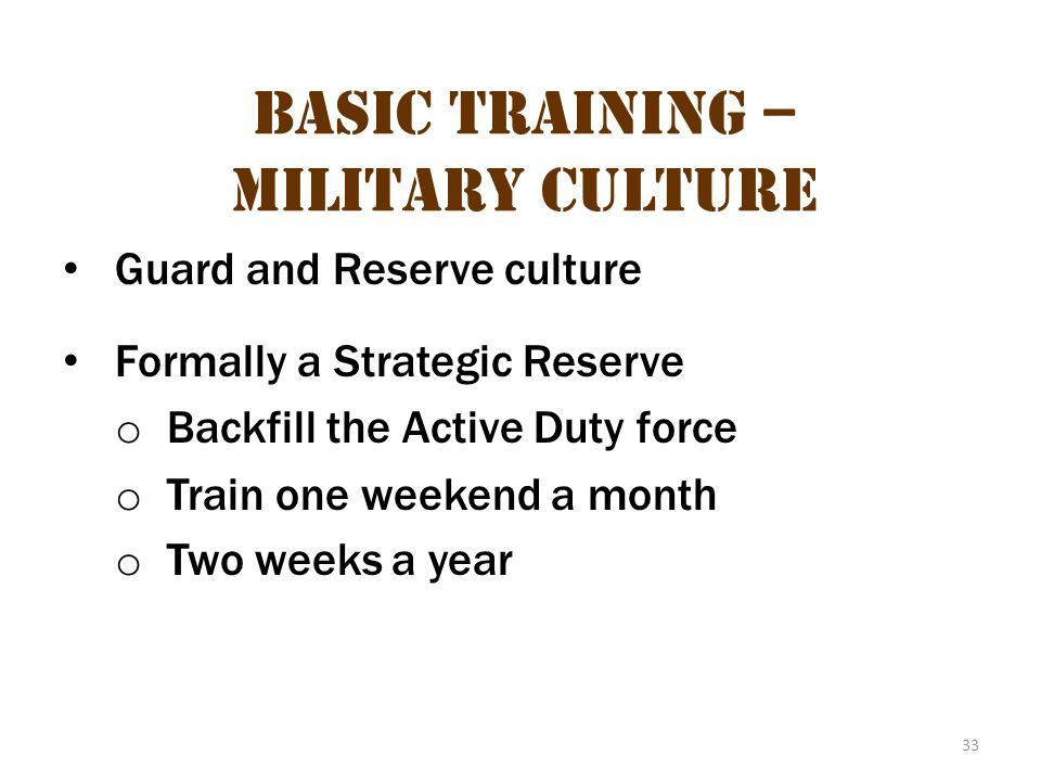 33 Basic Training – Military Culture Guard and Reserve culture Formally a Strategic Reserve o Backfill the Active Duty force o Train one weekend a month o Two weeks a year