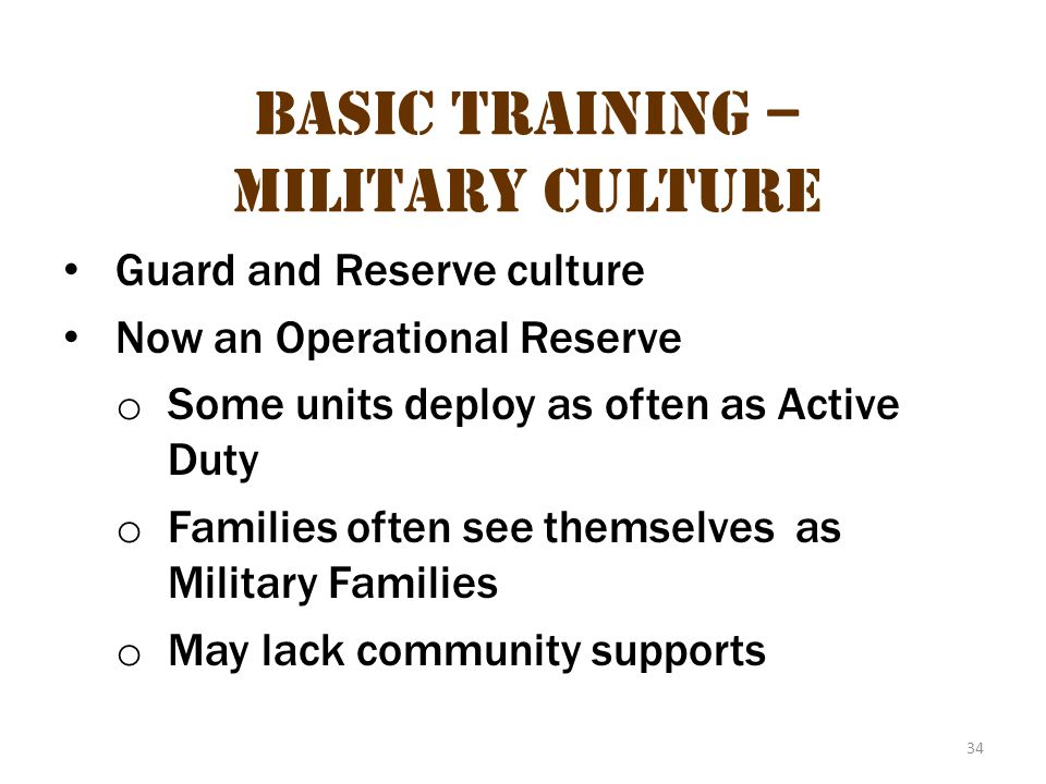 34 Basic Training – Military Culture Guard and Reserve culture Now an Operational Reserve o Some units deploy as often as Active Duty o Families often see themselves as Military Families o May lack community supports