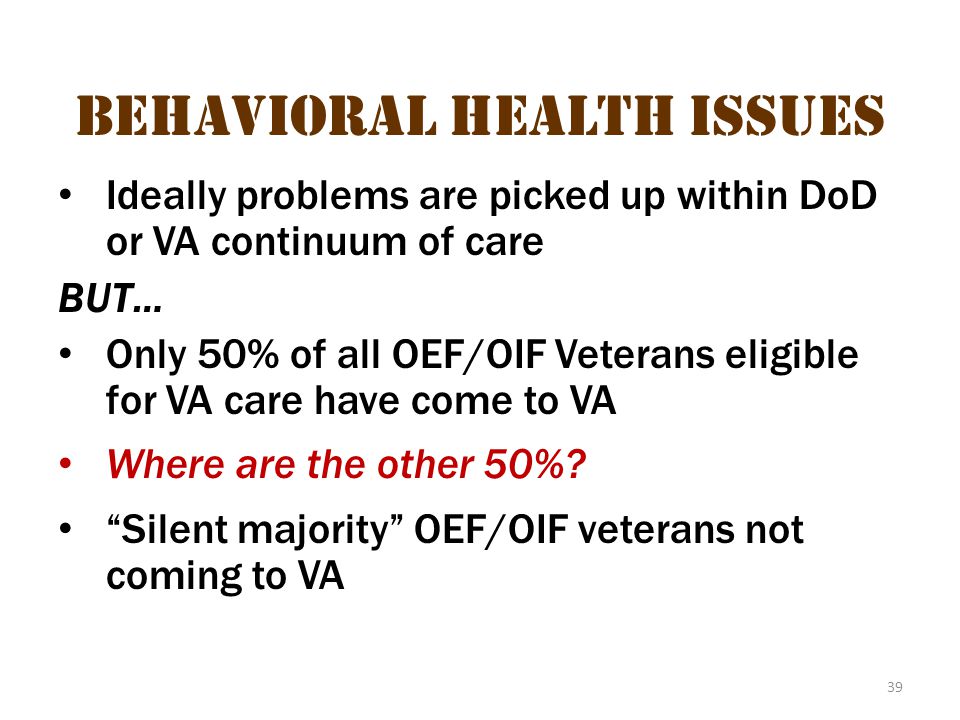 39 Behavioral health issues Ideally problems are picked up within DoD or VA continuum of care BUT… Only 50% of all OEF/OIF Veterans eligible for VA care have come to VA Where are the other 50%.