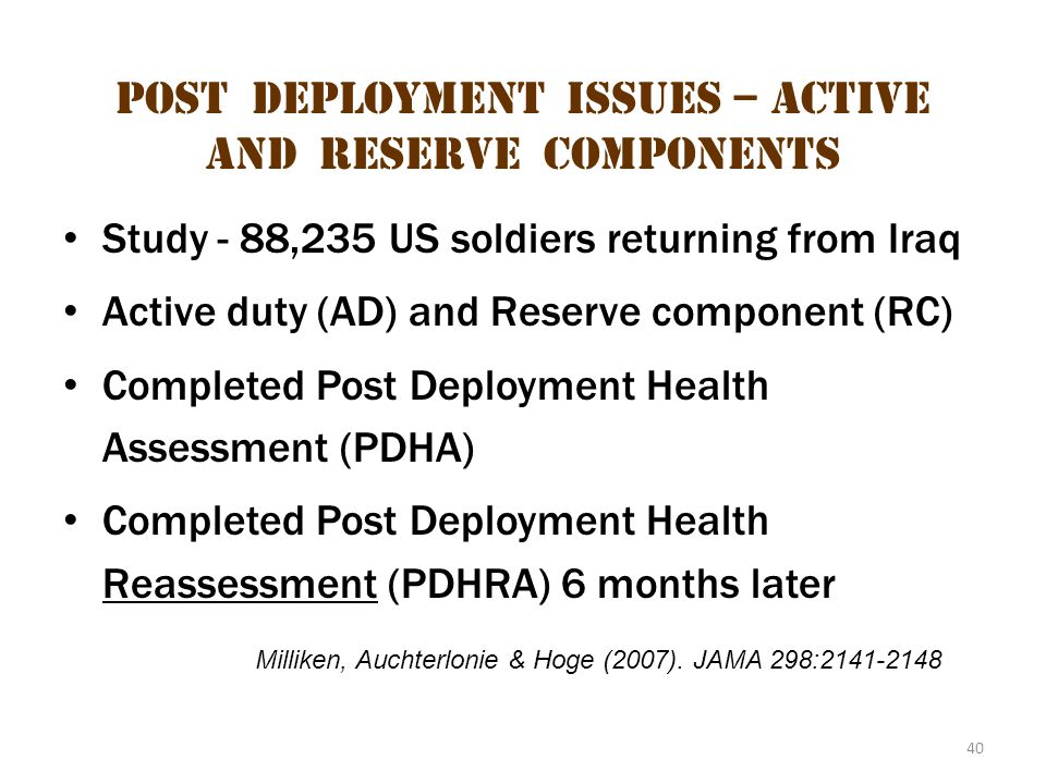 40 Post deployment issues – active and reserve components Study - 88,235 US soldiers returning from Iraq Active duty (AD) and Reserve component (RC) Completed Post Deployment Health Assessment (PDHA) Completed Post Deployment Health Reassessment (PDHRA) 6 months later Milliken, Auchterlonie & Hoge (2007).
