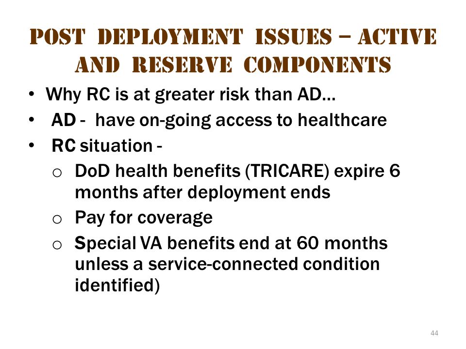 44 Post deployment issues – active and reserve components Why RC is at greater risk than AD… AD - have on-going access to healthcare RC situation - o DoD health benefits (TRICARE) expire 6 months after deployment ends o Pay for coverage o Special VA benefits end at 60 months unless a service-connected condition identified)