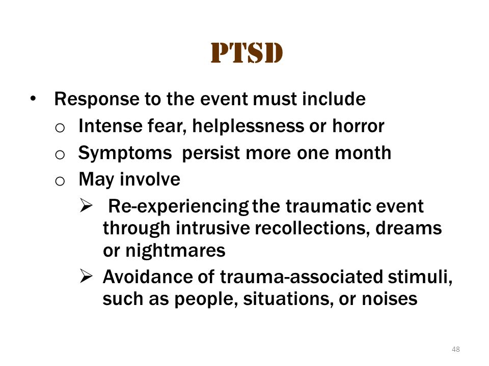48 PTSD Response to the event must include o Intense fear, helplessness or horror o Symptoms persist more one month o May involve  Re-experiencing the traumatic event through intrusive recollections, dreams or nightmares  Avoidance of trauma-associated stimuli, such as people, situations, or noises