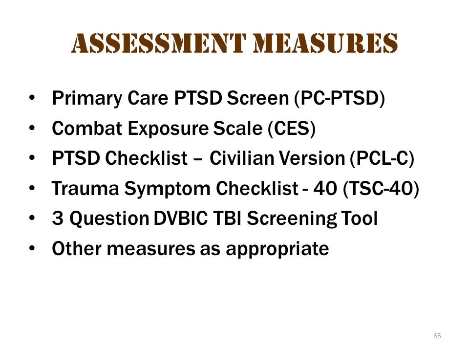 63 Assessment measures Primary Care PTSD Screen (PC-PTSD) Combat Exposure Scale (CES) PTSD Checklist – Civilian Version (PCL-C) Trauma Symptom Checklist - 40 (TSC-40) 3 Question DVBIC TBI Screening Tool Other measures as appropriate