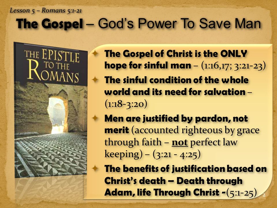 2  The Gospel of Christ is the ONLY hope for sinful man – (1:16,17; 3:21-23)  The sinful condition of the whole world and its need for salvation – (1:18-3:20)  Men are justified by pardon, not merit (accounted righteous by grace through faith – not perfect law keeping) – (3:21 - 4:25)  The benefits of justification based on Christ’s death – Death through Adam, life Through Christ - (5:1-25)