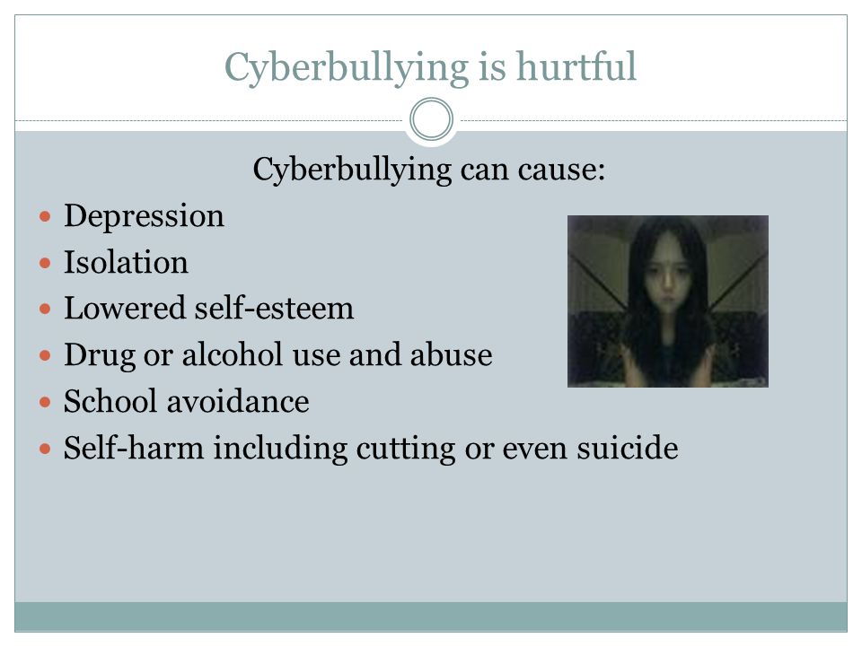 Cyberbullying is hurtful Cyberbullying can cause: Depression Isolation Lowered self-esteem Drug or alcohol use and abuse School avoidance Self-harm including cutting or even suicide