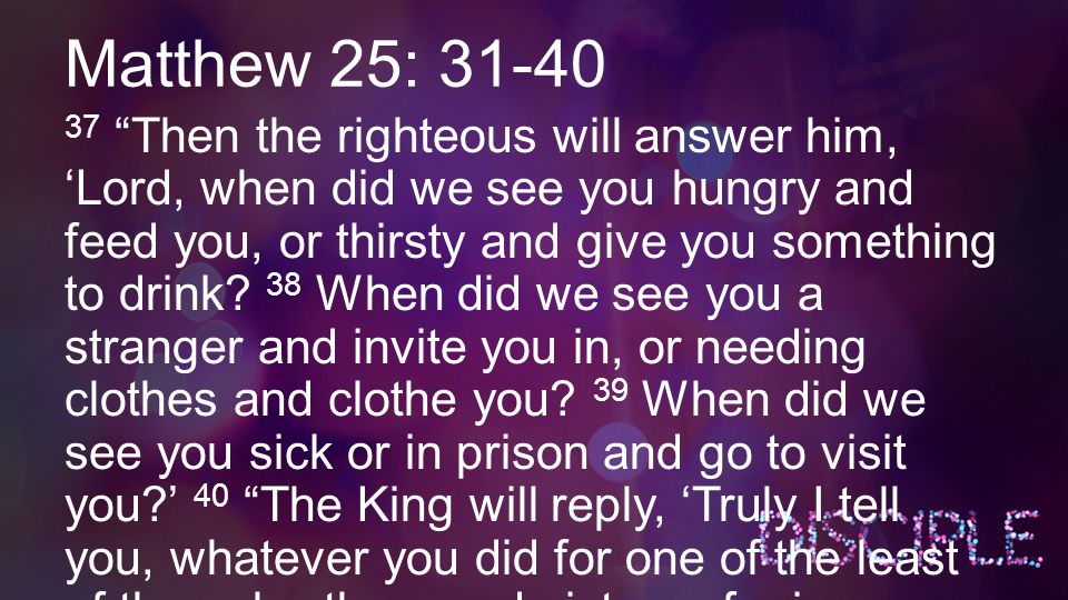 Matthew 25: Then the righteous will answer him, ‘Lord, when did we see you hungry and feed you, or thirsty and give you something to drink.