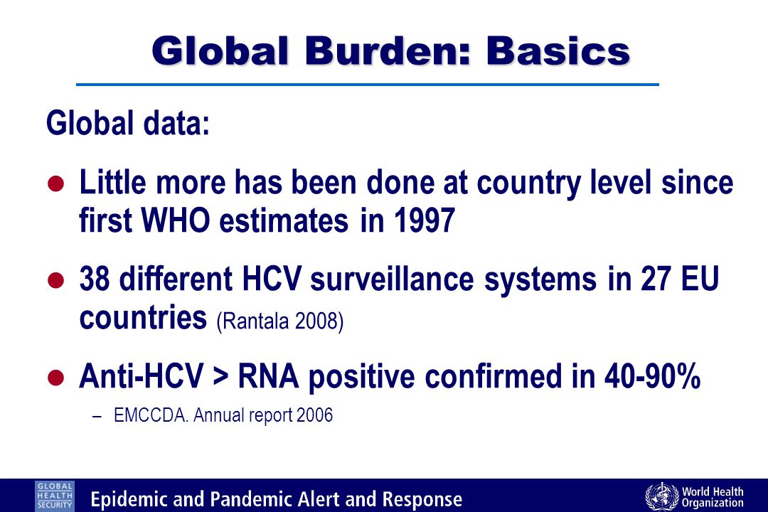 Global Burden: Basics Global data: l Little more has been done at country level since first WHO estimates in 1997 l 38 different HCV surveillance systems in 27 EU countries (Rantala 2008) l Anti-HCV > RNA positive confirmed in 40-90% –EMCCDA.