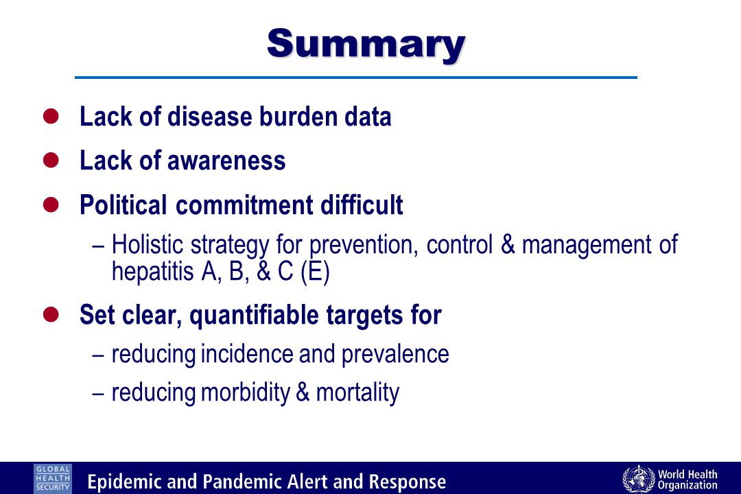 Summary l Lack of disease burden data l Lack of awareness l Political commitment difficult – Holistic strategy for prevention, control & management of hepatitis A, B, & C (E) l Set clear, quantifiable targets for – reducing incidence and prevalence – reducing morbidity & mortality
