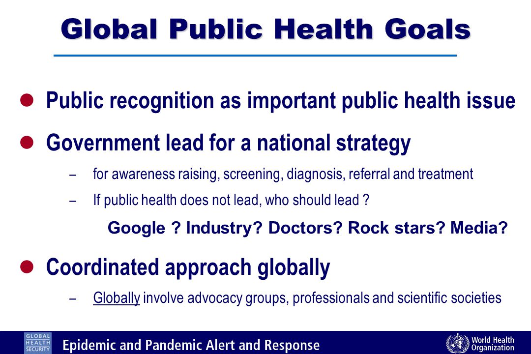 Global Public Health Goals l Public recognition as important public health issue l Government lead for a national strategy – for awareness raising, screening, diagnosis, referral and treatment – If public health does not lead, who should lead .