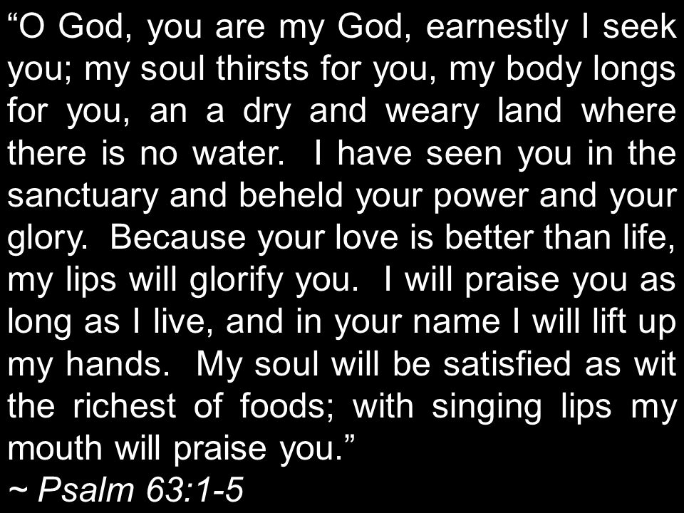 O God, you are my God, earnestly I seek you; my soul thirsts for you, my body longs for you, an a dry and weary land where there is no water.