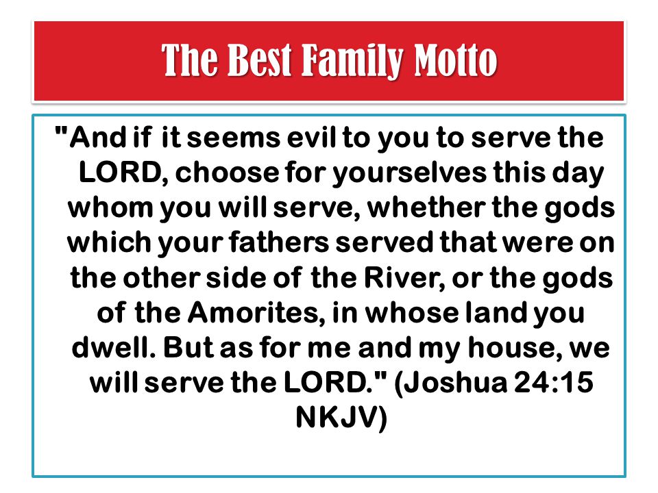 The Best Family Motto And if it seems evil to you to serve the LORD, choose for yourselves this day whom you will serve, whether the gods which your fathers served that were on the other side of the River, or the gods of the Amorites, in whose land you dwell.