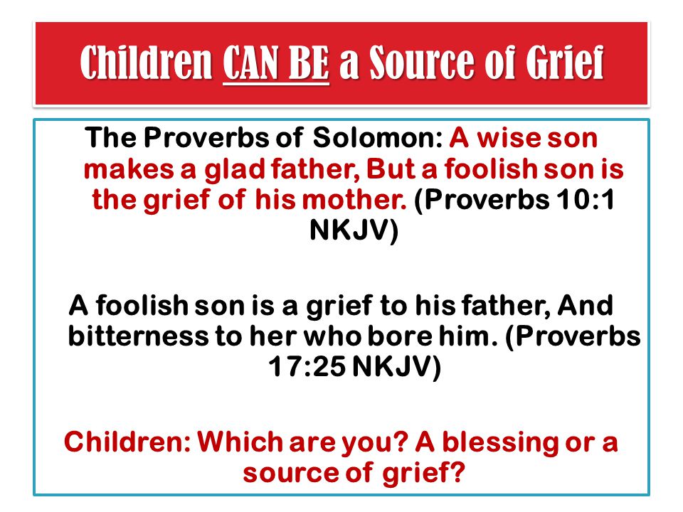 Children CAN BE a Source of Grief The Proverbs of Solomon: A wise son makes a glad father, But a foolish son is the grief of his mother.