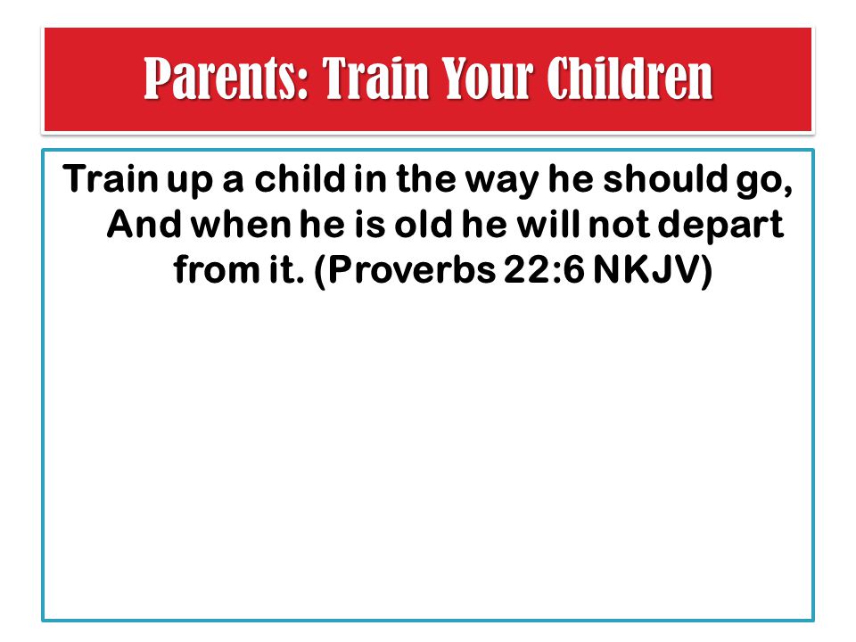 Parents: Train Your Children Train up a child in the way he should go, And when he is old he will not depart from it.