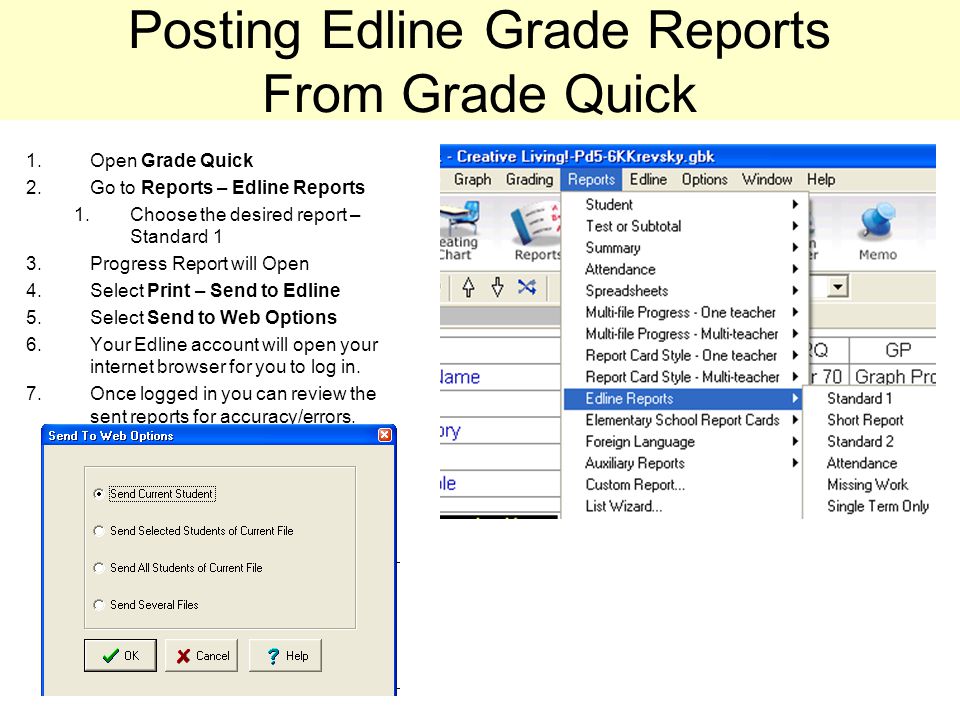 Posting Edline Grade Reports From Grade Quick 1.Open Grade Quick 2.Go to Reports – Edline Reports 1.Choose the desired report – Standard 1 3.Progress Report will Open 4.Select Print – Send to Edline 5.Select Send to Web Options 6.Your Edline account will open your internet browser for you to log in.