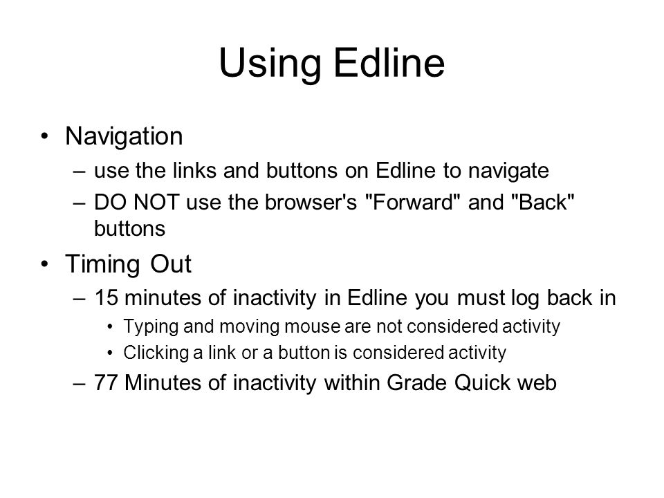 Using Edline Navigation –use the links and buttons on Edline to navigate –DO NOT use the browser s Forward and Back buttons Timing Out –15 minutes of inactivity in Edline you must log back in Typing and moving mouse are not considered activity Clicking a link or a button is considered activity –77 Minutes of inactivity within Grade Quick web