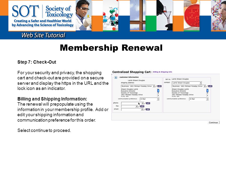 Membership Renewal Step 7: Check-Out For your security and privacy, the shopping cart and check-out are provided on a secure server and display the https in the URL and the lock icon as an indicator.