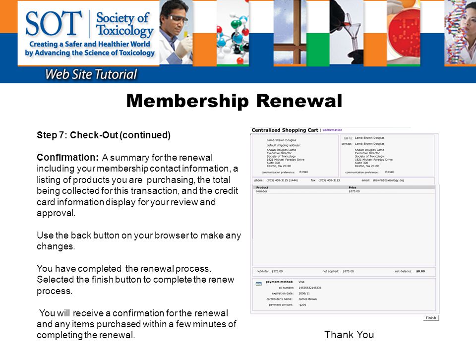 Membership Renewal Step 7: Check-Out (continued) Confirmation: A summary for the renewal including your membership contact information, a listing of products you are purchasing, the total being collected for this transaction, and the credit card information display for your review and approval.