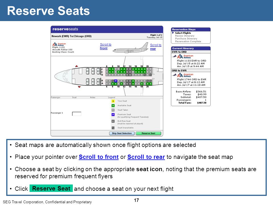 SEG Travel Corporation, Confidential and Proprietary 17 Seat maps are automatically shown once flight options are selected Reserve Seats Click and choose a seat on your next flight Reserve Seat Place your pointer over Scroll to front or Scroll to rear to navigate the seat map Choose a seat by clicking on the appropriate seat icon, noting that the premium seats are reserved for premium frequent flyers Scroll to front Scroll to rear