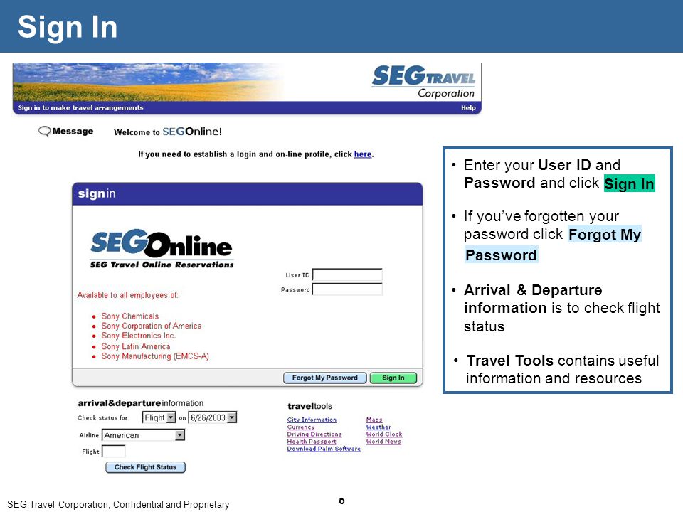SEG Travel Corporation, Confidential and Proprietary 5 Sign In Arrival & Departure information is to check flight status Travel Tools contains useful information and resources If you’ve forgotten your password click Forgot My Password Enter your User ID and Password and click Sign In