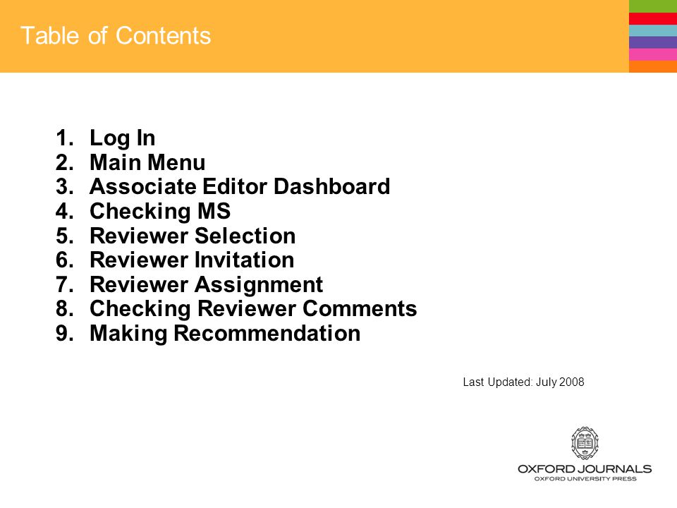 Table of Contents 1.Log In 2.Main Menu 3.Associate Editor Dashboard 4.Checking MS 5.Reviewer Selection 6.Reviewer Invitation 7.Reviewer Assignment 8.Checking Reviewer Comments 9.Making Recommendation Last Updated: July 2008