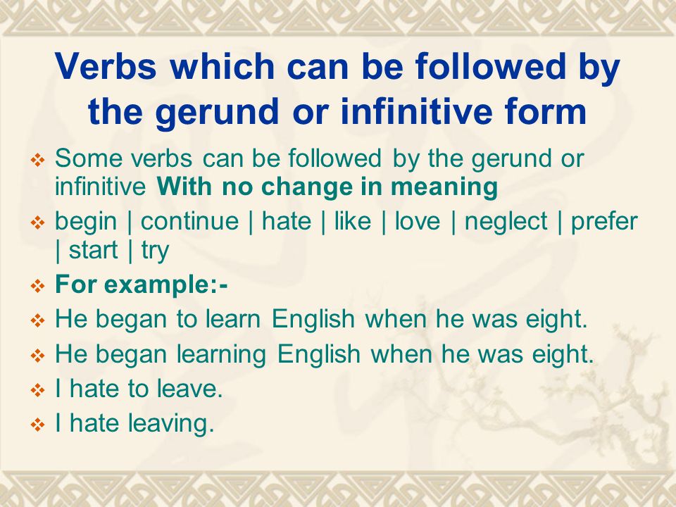 Verbs which can be followed by the gerund or infinitive form  Some verbs can be followed by the gerund or infinitive With no change in meaning  begin | continue | hate | like | love | neglect | prefer | start | try  For example:-  He began to learn English when he was eight.