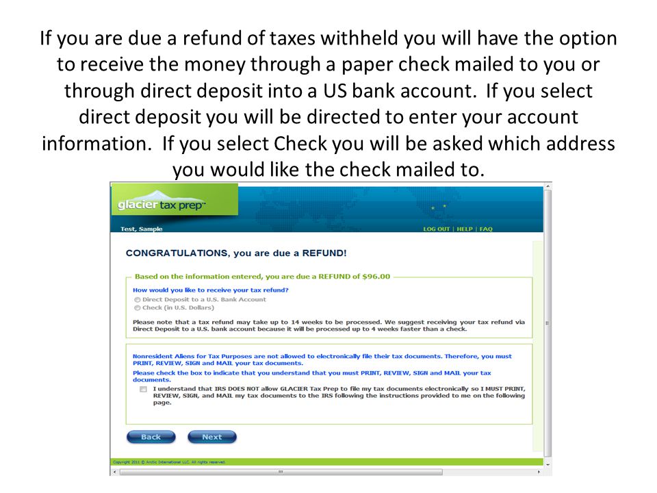 If you are due a refund of taxes withheld you will have the option to receive the money through a paper check mailed to you or through direct deposit into a US bank account.