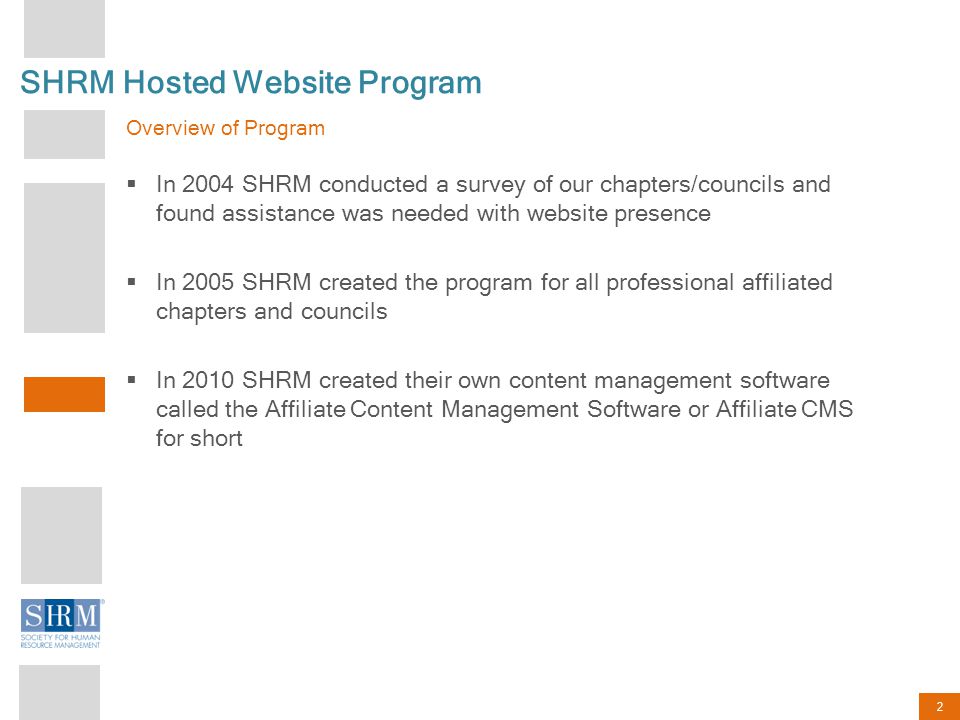 2 Overview of Program  In 2004 SHRM conducted a survey of our chapters/councils and found assistance was needed with website presence  In 2005 SHRM created the program for all professional affiliated chapters and councils  In 2010 SHRM created their own content management software called the Affiliate Content Management Software or Affiliate CMS for short